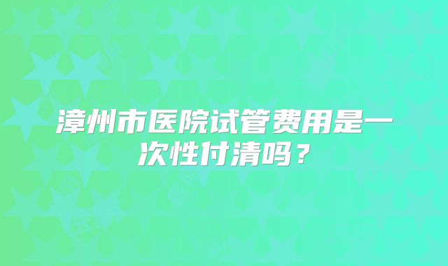 漳州市医院试管费用是一次性付清吗？