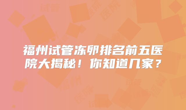 福州试管冻卵排名前五医院大揭秘！你知道几家？