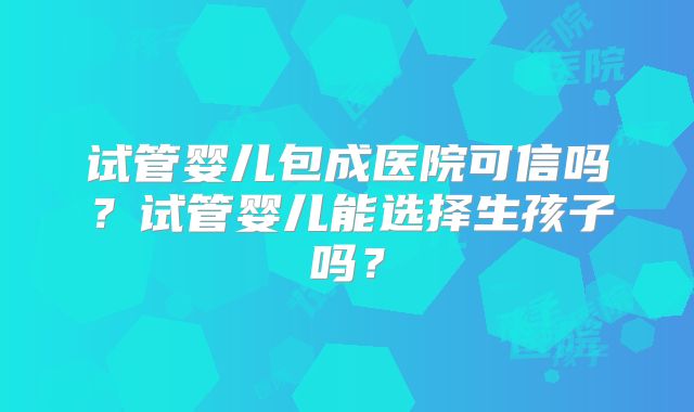 试管婴儿包成医院可信吗?试管婴儿能选择生孩子吗?