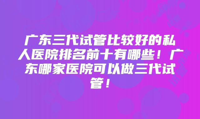 广东三代试管比较好的私人医院排名前十有哪些！广东哪家医院可以做三代试管！