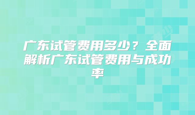 广东试管费用多少？全面解析广东试管费用与成功率