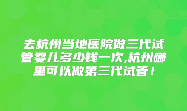 去杭州当地医院做三代试管婴儿多少钱一次,杭州哪里可以做第三代试管！