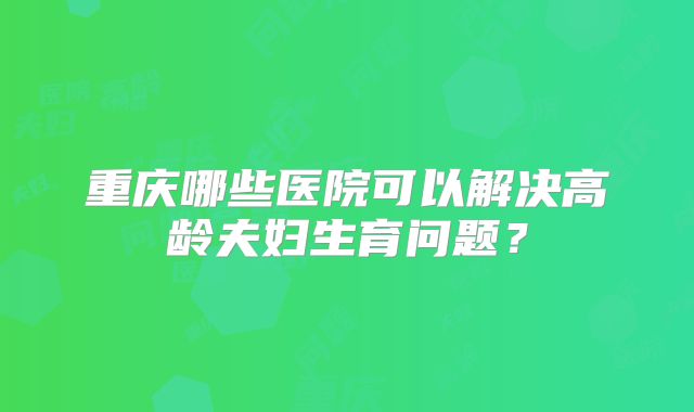 重庆哪些医院可以解决高龄夫妇生育问题？