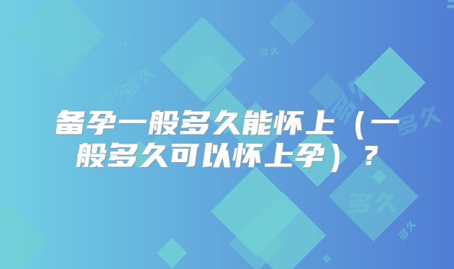 备孕一般多久能怀上（一般多久可以怀上孕）？