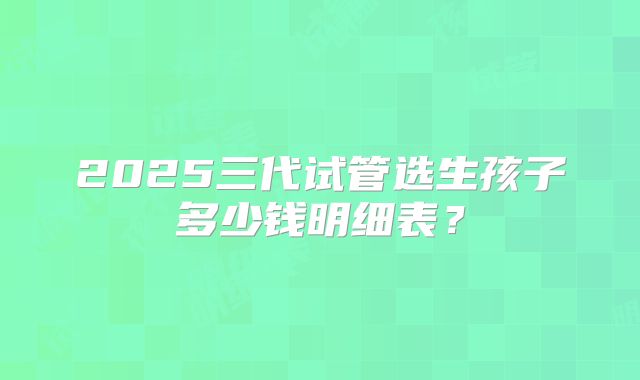 2025三代试管选生孩子多少钱明细表?