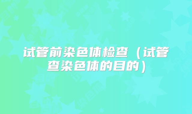 试管前染色体检查(试管查染色体的目的)
