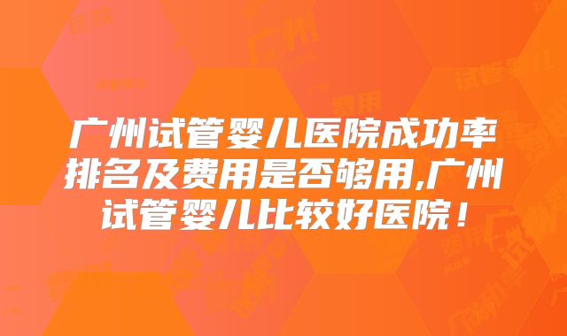 广州试管婴儿医院成功率排名及费用是否够用,广州试管婴儿比较好医院!