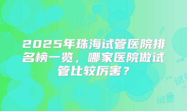 2025年珠海试管医院排名榜一览,哪家医院做试管比较厉害?