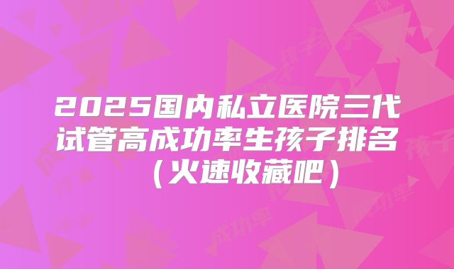 2025国内私立医院三代试管高成功率生孩子排名(火速收藏吧)