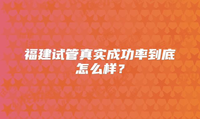 福建试管真实成功率到底怎么样？
