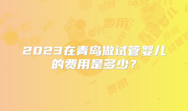 2023在青岛做试管婴儿的费用是多少？