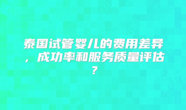泰国试管婴儿的费用差异，成功率和服务质量评估？