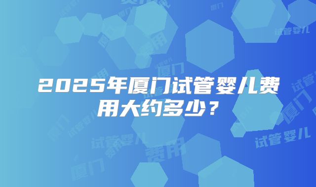 2025年厦门试管婴儿费用大约多少?