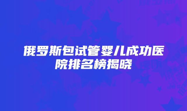 俄罗斯包试管婴儿成功医院排名榜揭晓