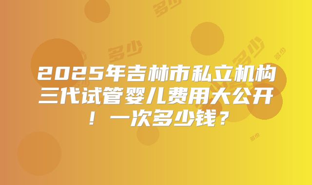 2025年吉林市私立机构三代试管婴儿费用大公开！一次多少钱？
