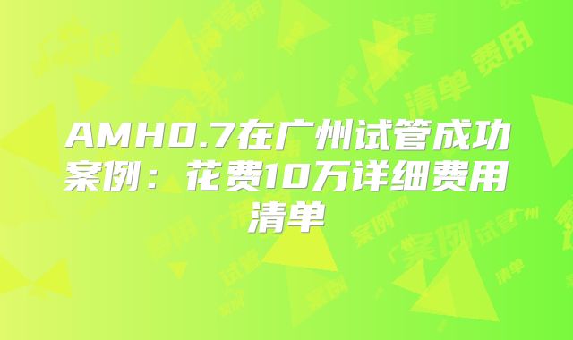 AMH0.7在广州试管成功案例：花费10万详细费用清单