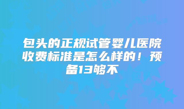 包头的正规试管婴儿医院收费标准是怎么样的！预备13够不