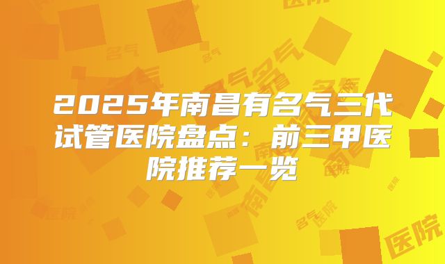 2025年南昌有名气三代试管医院盘点:前三甲医院推荐一览