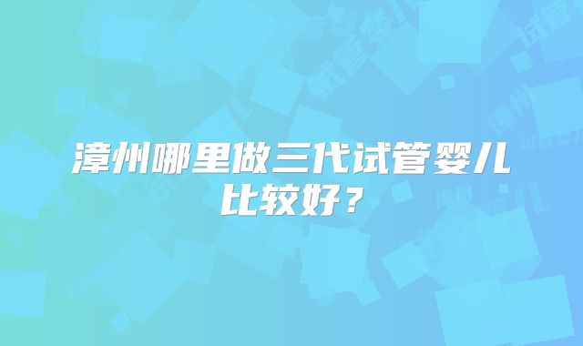 漳州哪里做三代试管婴儿比较好？