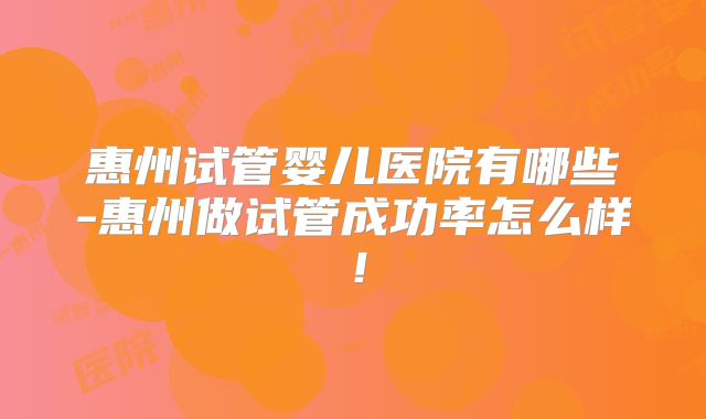 惠州试管婴儿医院有哪些-惠州做试管成功率怎么样！