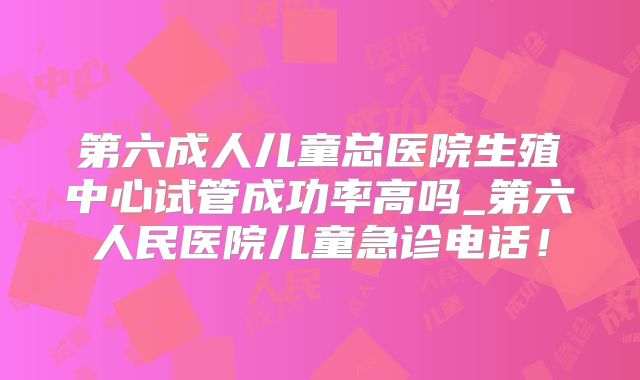 第六成人儿童总医院生殖中心试管成功率高吗_第六人民医院儿童急诊电话！