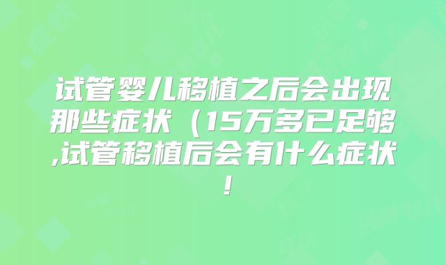 试管婴儿移植之后会出现那些症状(15万多已足够,试管移植后会有什么症状!