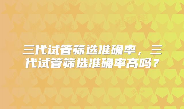 三代试管筛选准确率，三代试管筛选准确率高吗？