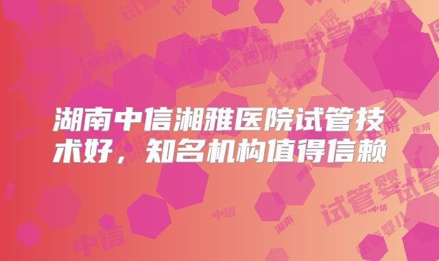 湖南中信湘雅医院试管技术好，知名机构值得信赖