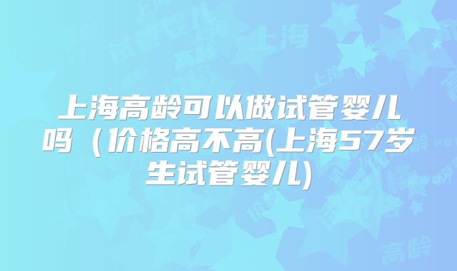 上海高龄可以做试管婴儿吗(价格高不高(上海57岁生试管婴儿)