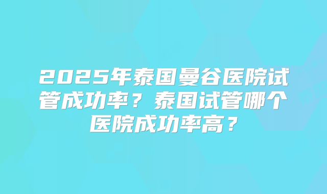 2025年泰国曼谷医院试管成功率？泰国试管哪个医院成功率高？