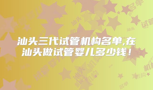 汕头三代试管机构名单,在汕头做试管婴儿多少钱!
