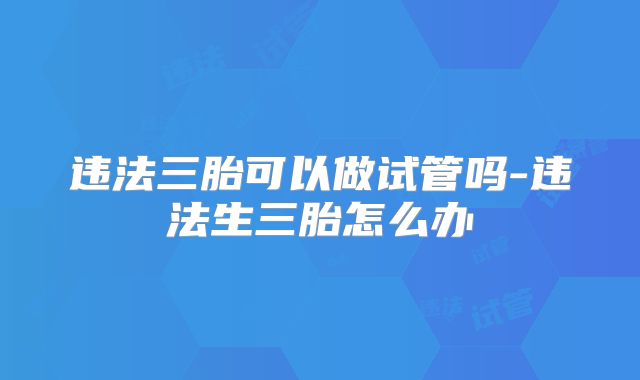 违法三胎可以做试管吗-违法生三胎怎么办