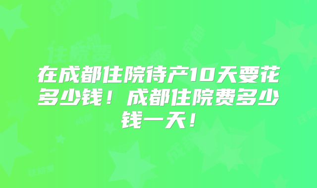 在成都住院待产10天要花多少钱！成都住院费多少钱一天！