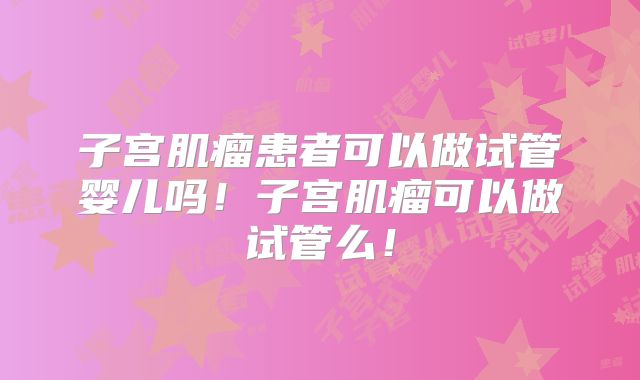 子宫肌瘤患者可以做试管婴儿吗！子宫肌瘤可以做试管么！