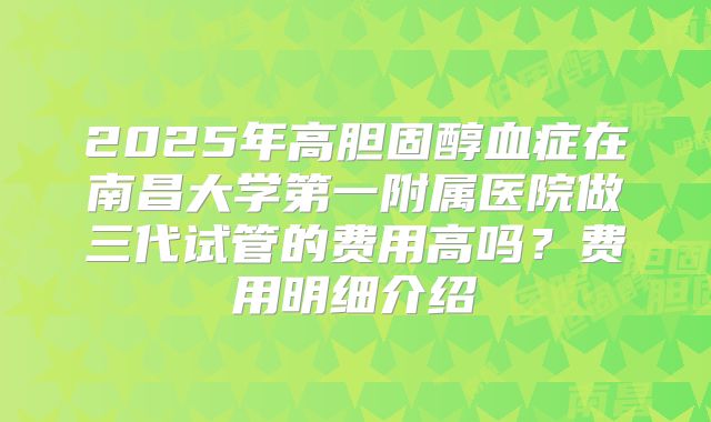 2025年高胆固醇血症在南昌大学第一附属医院做三代试管的费用高吗？费用明细介绍
