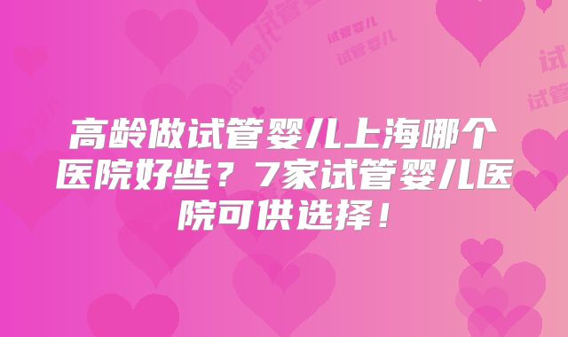 高龄做试管婴儿上海哪个医院好些?7家试管婴儿医院可供选择!