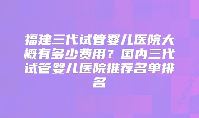 福建三代试管婴儿医院大概有多少费用?国内三代试管婴儿医院推荐名单排名