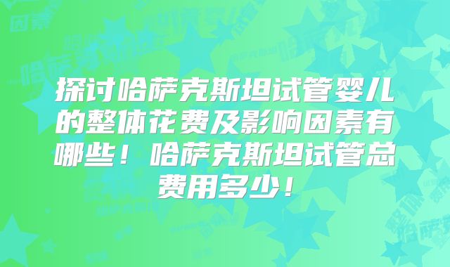 探讨哈萨克斯坦试管婴儿的整体花费及影响因素有哪些！哈萨克斯坦试管总费用多少！