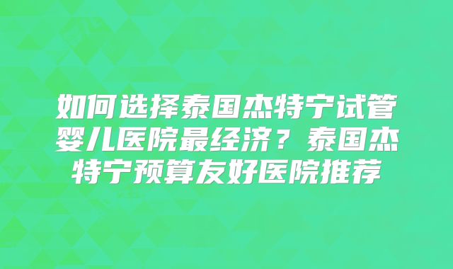 如何选择泰国杰特宁试管婴儿医院最经济？泰国杰特宁预算友好医院推荐