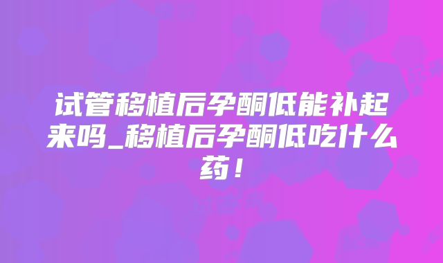 试管移植后孕酮低能补起来吗_移植后孕酮低吃什么药!