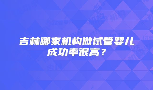 吉林哪家机构做试管婴儿成功率很高？