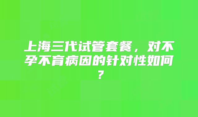 上海三代试管套餐，对不孕不育病因的针对性如何？