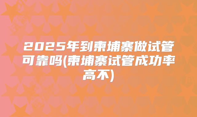 2025年到柬埔寨做试管可靠吗(柬埔寨试管成功率高不)