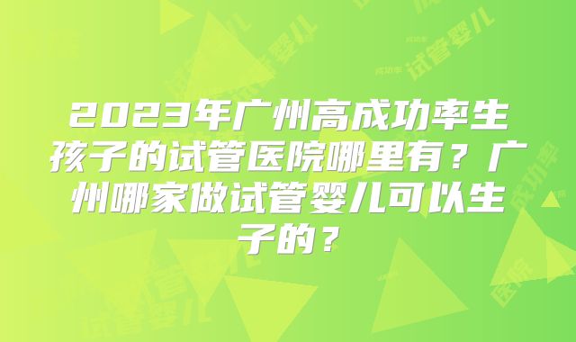 2023年广州高成功率生孩子的试管医院哪里有？广州哪家做试管婴儿可以生子的？