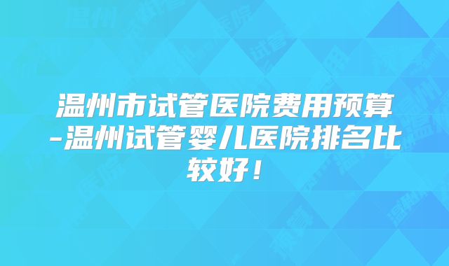 温州市试管医院费用预算-温州试管婴儿医院排名比较好！