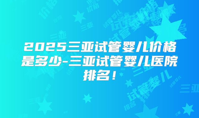 2025三亚试管婴儿价格是多少-三亚试管婴儿医院排名!