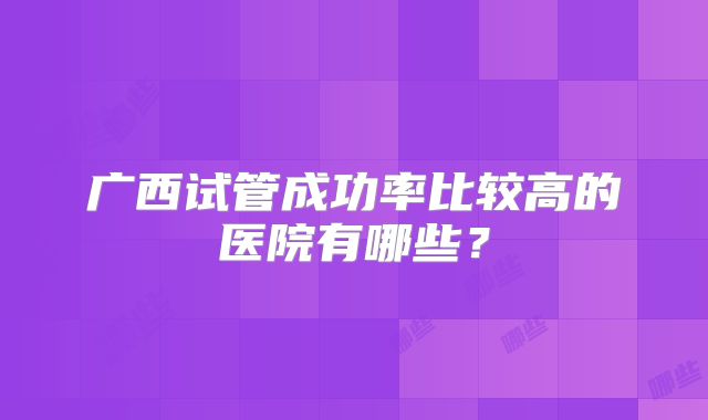 广西试管成功率比较高的医院有哪些？