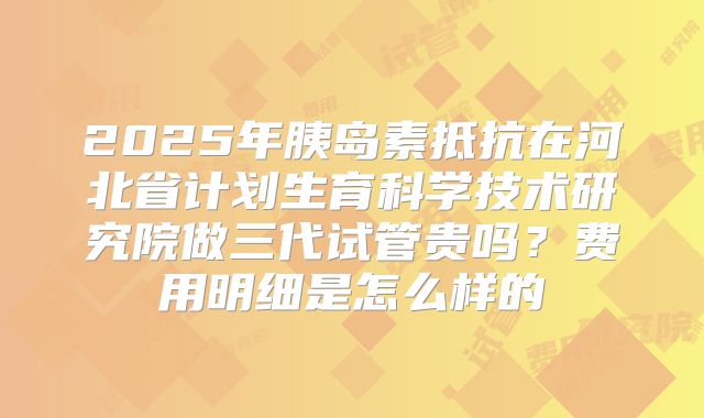 2025年胰岛素抵抗在河北省计划生育科学技术研究院做三代试管贵吗？费用明细是怎么样的