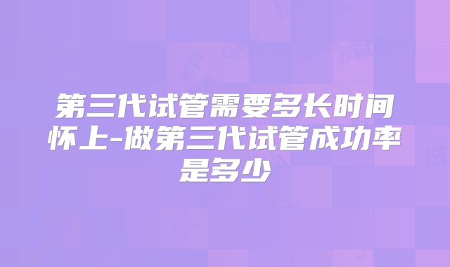 第三代试管需要多长时间怀上-做第三代试管成功率是多少