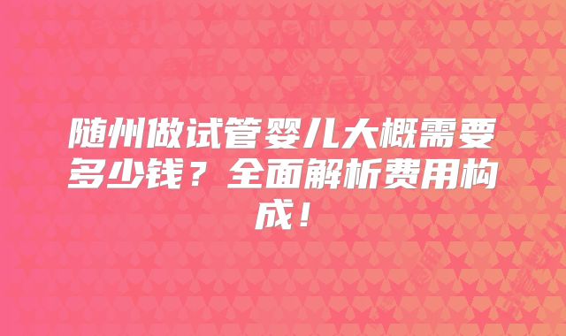 随州做试管婴儿大概需要多少钱?全面解析费用构成!